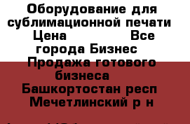 Оборудование для сублимационной печати › Цена ­ 110 000 - Все города Бизнес » Продажа готового бизнеса   . Башкортостан респ.,Мечетлинский р-н